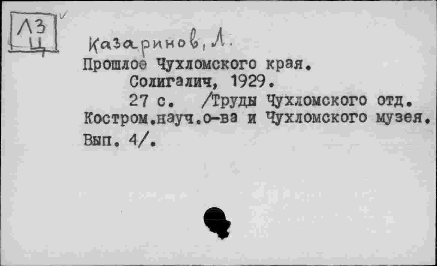 ﻿j Л •
Прошлое Чухломского края.
Солигалич, 1929.
27 с. /Труда Чухломского отд. Костром.науч.о-ва и Чухломского музея Вып. 4/.